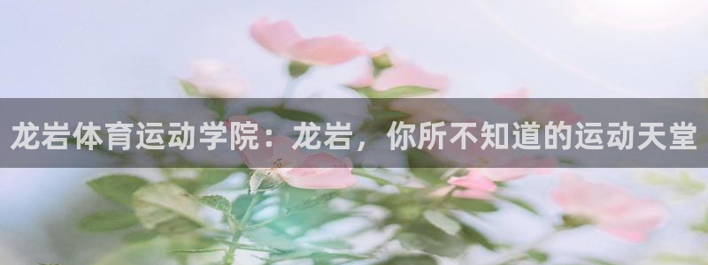 尊龙官方正版app神州：龙岩体育运动学院：龙岩，你所不知道的